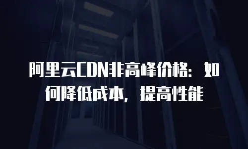 阿里云CDN非高峰价格：如何降低成本，提高性能