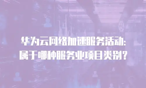 华为云网络加速服务活动：属于哪种服务业项目类别？