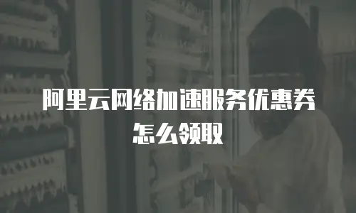 阿里云网络加速服务优惠券怎么领取