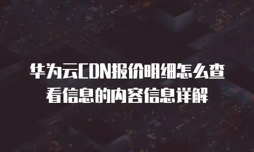 华为云CDN报价明细怎么查看信息的内容信息详解