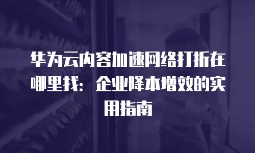 华为云内容加速网络打折在哪里找：企业降本增效的实用指南