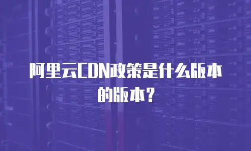 阿里云CDN政策是什么版本的版本？
