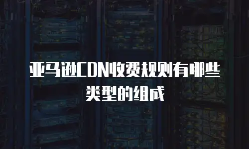 亚马逊CDN收费规则有哪些类型的组成