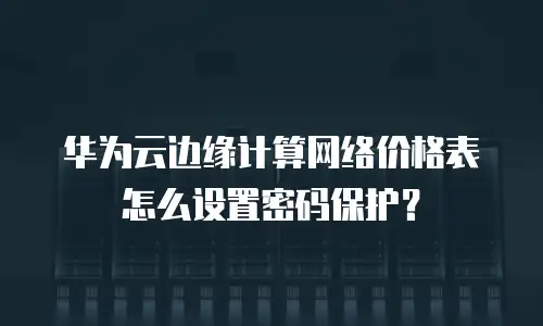 华为云边缘计算网络价格表怎么设置密码保护？