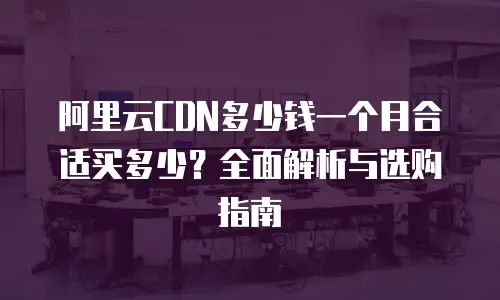 阿里云CDN多少钱一个月合适买多少？全面解析与选购指南