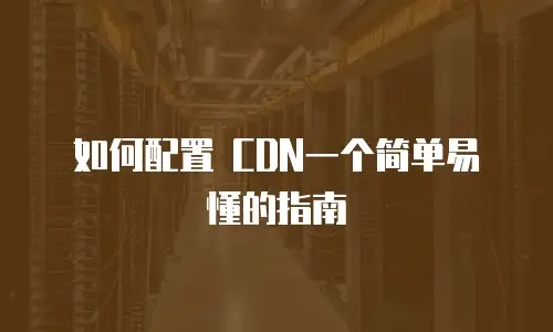 如何配置 CDN一个简单易懂的指南