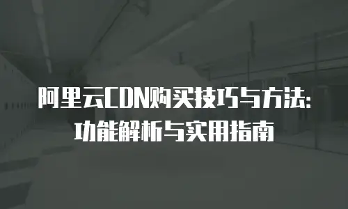 阿里云CDN购买技巧与方法：功能解析与实用指南