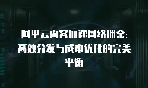 阿里云内容加速网络佣金：高效分发与成本优化的完美平衡