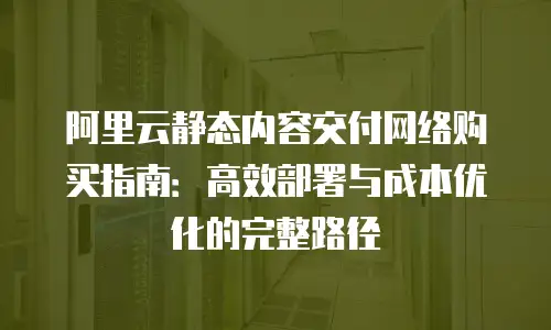 阿里云静态内容交付网络购买指南：高效部署与成本优化的完整路径