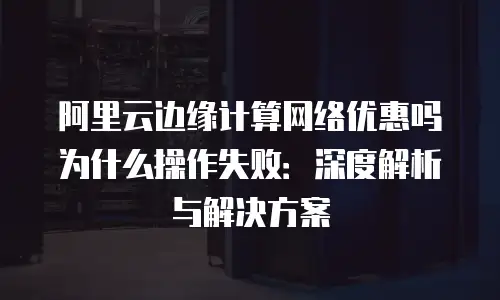 阿里云边缘计算网络优惠吗为什么操作失败：深度解析与解决方案