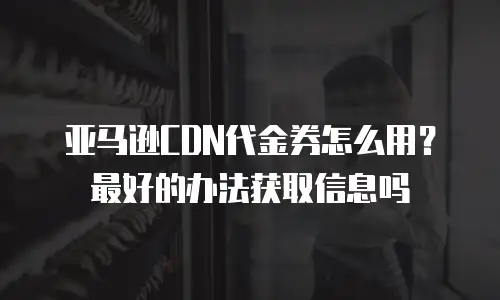 亚马逊CDN代金券怎么用？最好的办法获取信息吗