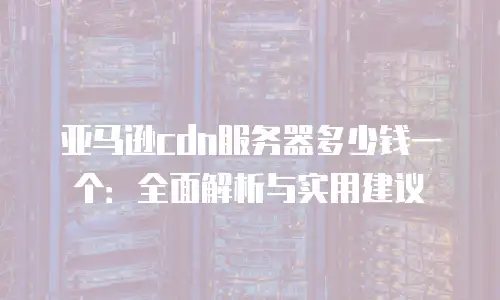 亚马逊cdn服务器多少钱一个：全面解析与实用建议