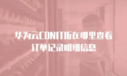 华为云CDN打折在哪里查看订单记录明细信息