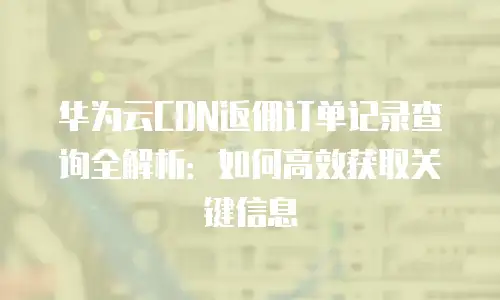 华为云CDN返佣订单记录查询全解析：如何高效获取关键信息