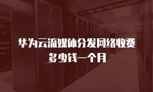 华为云流媒体分发网络收费多少钱一个月