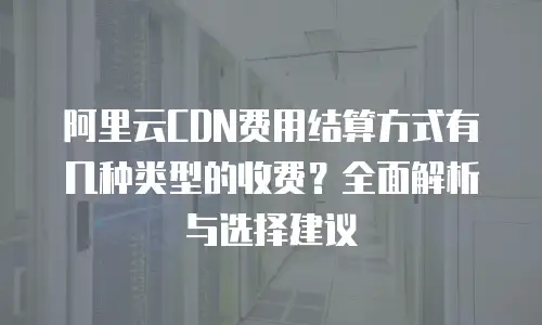 阿里云CDN费用结算方式有几种类型的收费？全面解析与选择建议