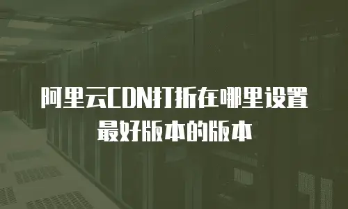 阿里云CDN打折在哪里设置最好版本的版本
