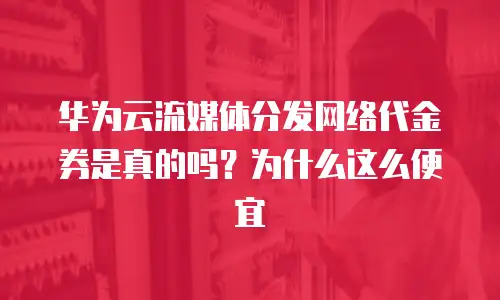 华为云流媒体分发网络代金券是真的吗？为什么这么便宜