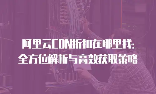 阿里云CDN折扣在哪里找：全方位解析与高效获取策略