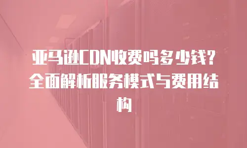 亚马逊CDN收费吗多少钱？全面解析服务模式与费用结构