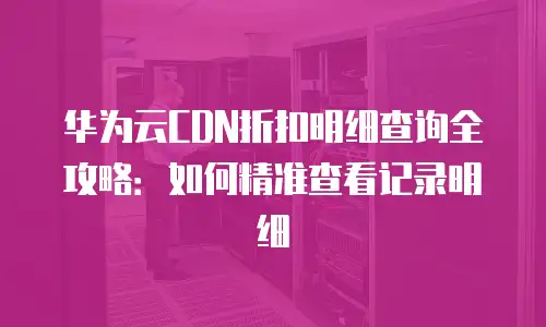 华为云CDN折扣明细查询全攻略：如何精准查看记录明细