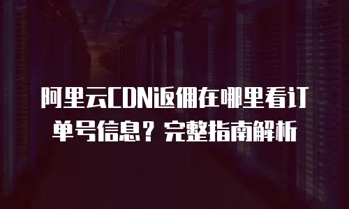 阿里云CDN返佣在哪里看订单号信息？完整指南解析
