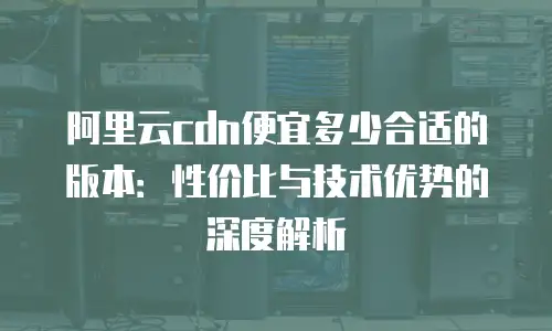 阿里云cdn便宜多少合适的版本：性价比与技术优势的深度解析