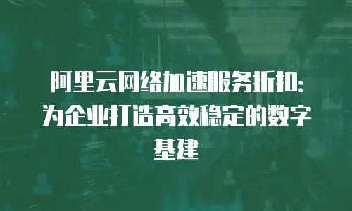 阿里云网络加速服务折扣：为企业打造高效稳定的数字基建