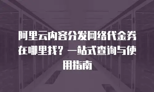 阿里云内容分发网络代金券在哪里找？一站式查询与使用指南