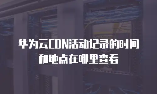 华为云CDN活动记录的时间和地点在哪里查看