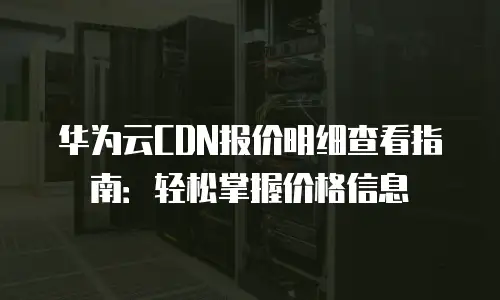 华为云CDN报价明细查看指南：轻松掌握价格信息