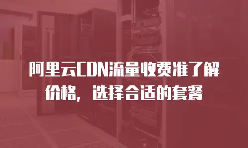 阿里云CDN流量收费准了解价格，选择合适的套餐