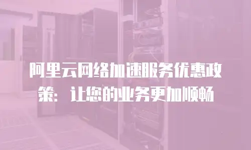 阿里云网络加速服务优惠政策：让您的业务更加顺畅