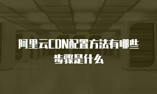 阿里云CDN配置方法有哪些步骤是什么