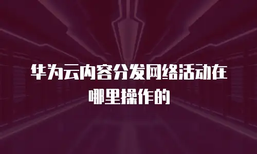 华为云内容分发网络活动在哪里操作的