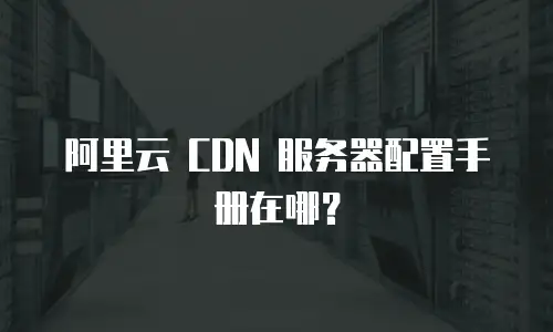 阿里云 CDN 服务器配置手册在哪？