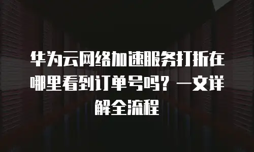华为云网络加速服务打折在哪里看到订单号吗？一文详解全流程