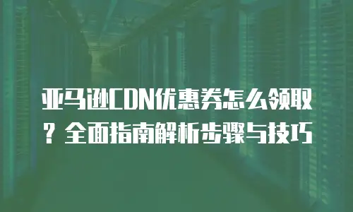 亚马逊CDN优惠券怎么领取？全面指南解析步骤与技巧