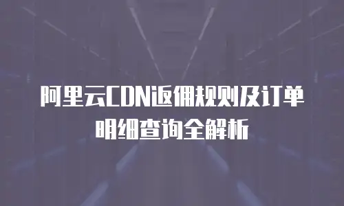 阿里云CDN返佣规则及订单明细查询全解析