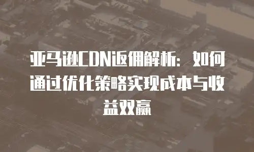 亚马逊CDN返佣解析：如何通过优化策略实现成本与收益双赢