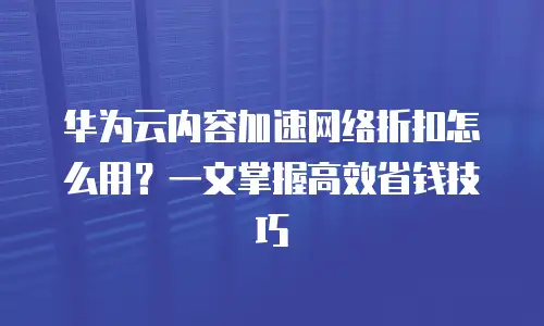 华为云内容加速网络折扣怎么用？一文掌握高效省钱技巧