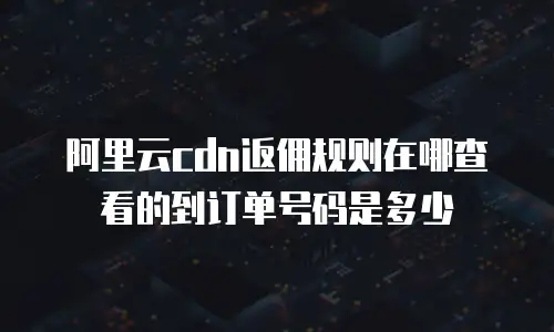 阿里云cdn返佣规则在哪查看的到订单号码是多少