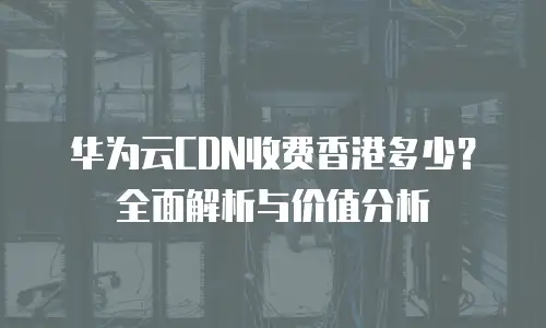 华为云CDN收费香港多少？全面解析与价值分析