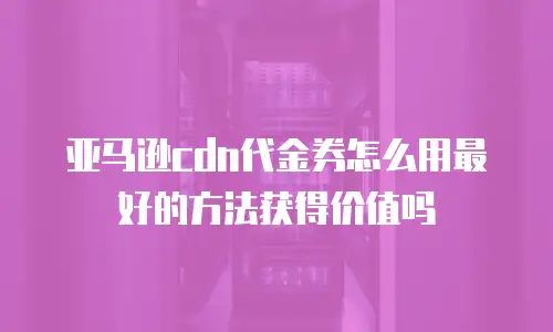 亚马逊cdn代金券怎么用最好的方法获得价值吗