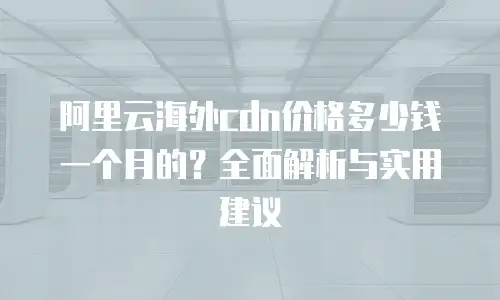 阿里云海外cdn价格多少钱一个月的？全面解析与实用建议