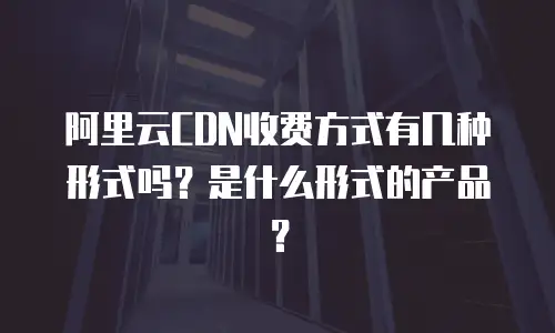 阿里云CDN收费方式有几种形式吗？是什么形式的产品？