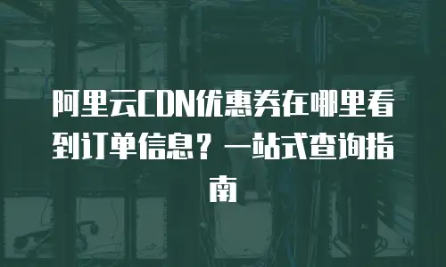 阿里云CDN优惠券在哪里看到订单信息？一站式查询指南