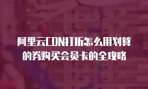 阿里云CDN打折怎么用划算的券购买会员卡的全攻略