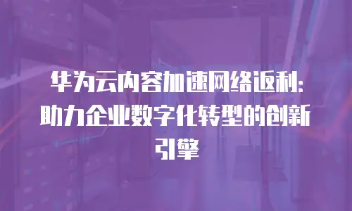 华为云内容加速网络返利：助力企业数字化转型的创新引擎
