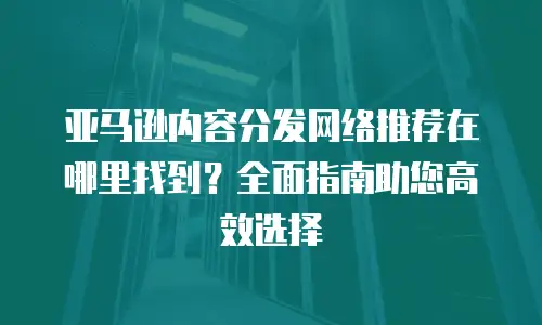 亚马逊内容分发网络推荐在哪里找到？全面指南助您高效选择